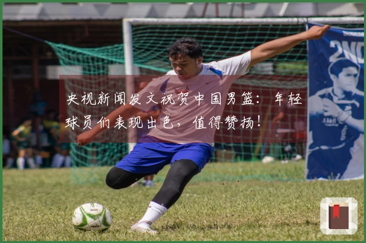 央视新闻发文祝贺中国男篮：年轻球员们表现出色，值得赞扬！