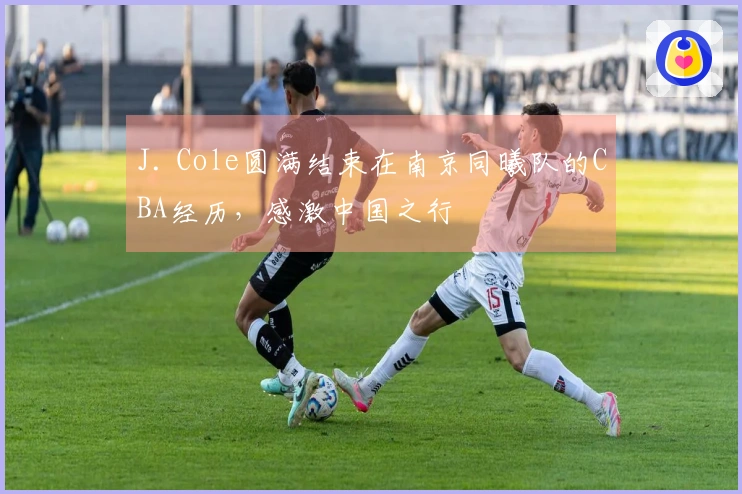 J. Cole圆满结束在南京同曦队的CBA经历，感激中国之行