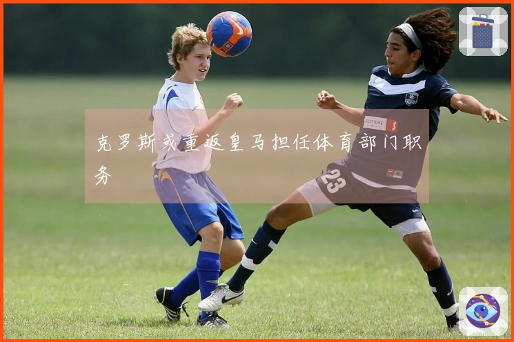 克罗斯或重返皇马担任体育部门职务