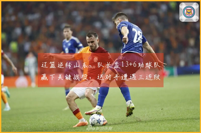 辽篮逆转山东，队长轰13+6助球队赢下关键战役，送对手遭遇三连败