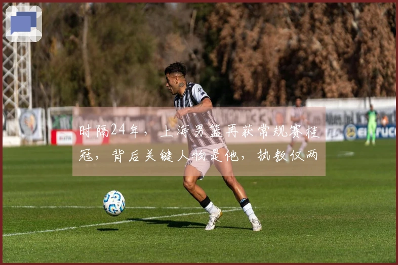 时隔24年，上海男篮再获常规赛桂冠，背后关键人物是他，执教仅两年