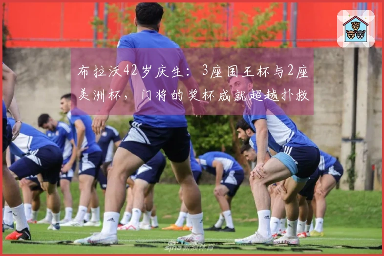 布拉沃42岁庆生：3座国王杯与2座美洲杯，门将的奖杯成就超越扑救率