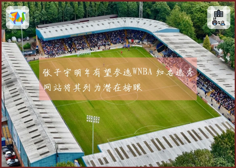 张子宇明年有望参选WNBA 知名选秀网站将其列为潜在榜眼