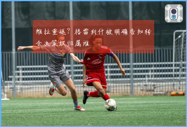 维拉重返？格雷利什被明确告知转会决策权归属谁