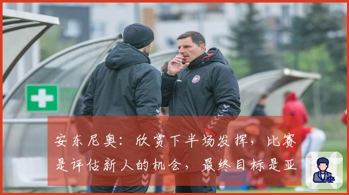 安东尼奥：欣赏下半场发挥，比赛是评估新人的机会，最终目标是亚运会