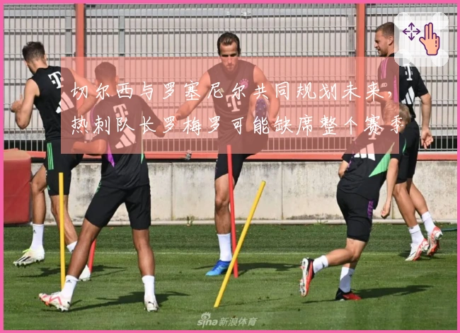 切尔西与罗塞尼尔共同规划未来，热刺队长罗梅罗可能缺席整个赛季！