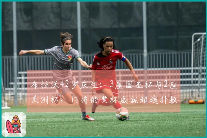 布拉沃42岁庆生:3座国王杯与2座美洲杯,门将的奖杯成就超越扑救率