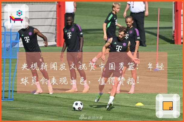 央视新闻发文祝贺中国男篮：年轻球员们表现出色，值得赞扬！