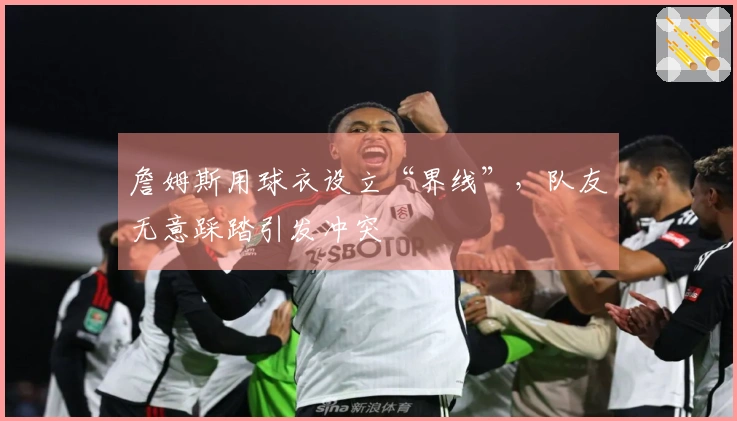 詹姆斯用球衣设立“界线”，队友无意踩踏引发冲突