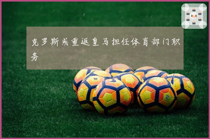 克罗斯或重返皇马担任体育部门职务