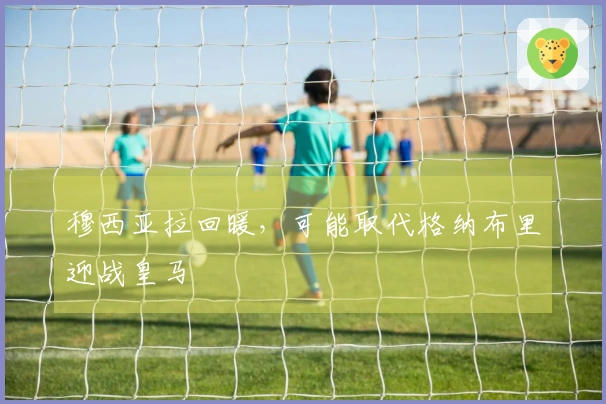 穆西亚拉回暖，可能取代格纳布里迎战皇马