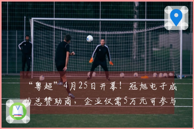 “粤超”4月25日开幕！冠旭电子成为总赞助商，企业仅需5万元可参与支持