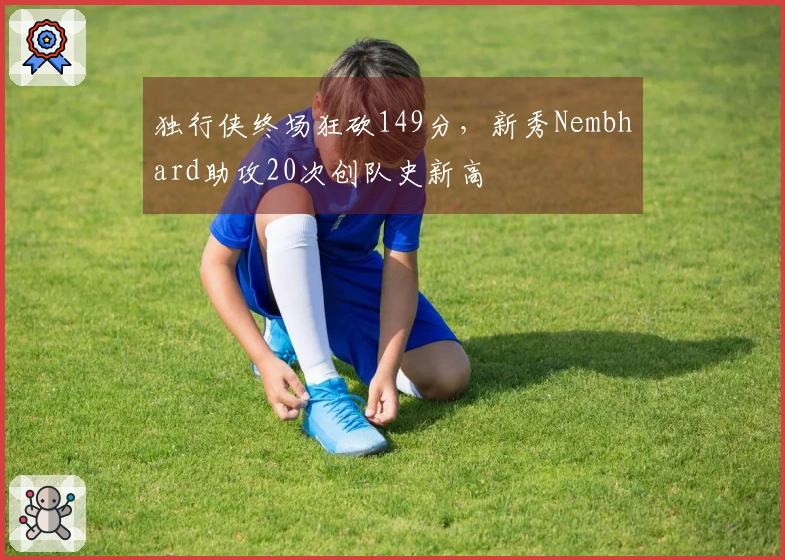 独行侠终场狂砍149分，新秀Nembhard助攻20次创队史新高